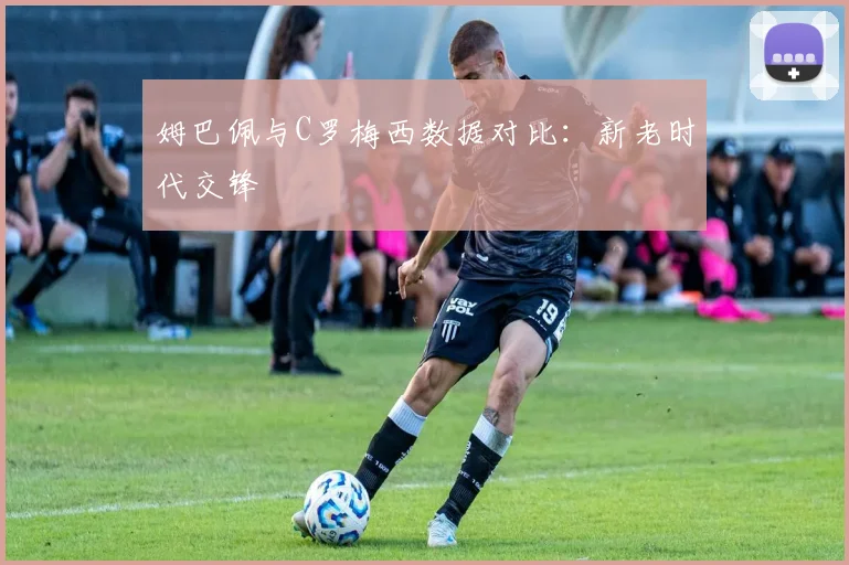 姆巴佩与C罗梅西数据对比：新老时代交锋